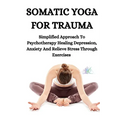 Somatic Yoga for Trauma: Simplified Approach To Psychotherapy Healing Depression, Anxiety And Relieve Stress Through Exercises