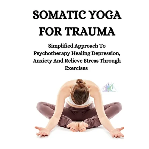 Somatic Yoga for Trauma: Simplified Approach To Psychotherapy Healing Depression, Anxiety And Relieve Stress Through Exercises