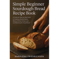 Simple Beginner Sourdough Bread Recipe Book: A Foolproof, Step-by-Step Guide to Creating a Bubbly Starter, Baking a Perfect Artisan Loaf, and Masterin
