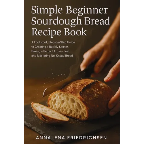 Simple Beginner Sourdough Bread Recipe Book: A Foolproof, Step-by-Step Guide to Creating a Bubbly Starter, Baking a Perfect Artisan Loaf, and Masterin