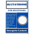Glutathione for Beginners: Unlocking Health And Vitality, The Comprehensive Guide To Boost Your Immunity, Detoxify Your Body, Combat Aging, And R