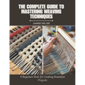 The Complete Guide to Mastering Weaving Techniques: A Beginners Book for Creating Beautiful Projects