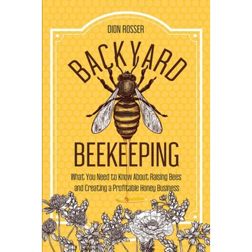 Backyard Beekeeping: What You Need to Know About Raising Bees and Creating a Profitable Honey Business