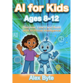 AI for Kids Ages 8-12 Discover, Learn and Build with Artificial Intelligence: A Complete Introduction to Machine Learning, Neural Networks and Future