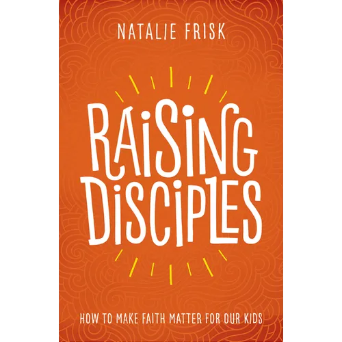 Raising Disciples: How to Make Faith Matter for Our Kids