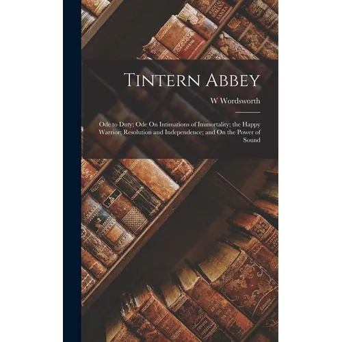 Tintern Abbey: Ode to Duty; Ode On Intimations of Immortality; the Happy Warrior; Resolution and Independence; and On the Power of Sound