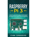 Raspberry Pi 3: A Practical Beginner's Guide To Understanding The Full Potential Of Raspberry Pi 3 By Starting Your Own Projects Using