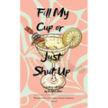 Fill My Cup or Just Shut Up A Collection of Poems