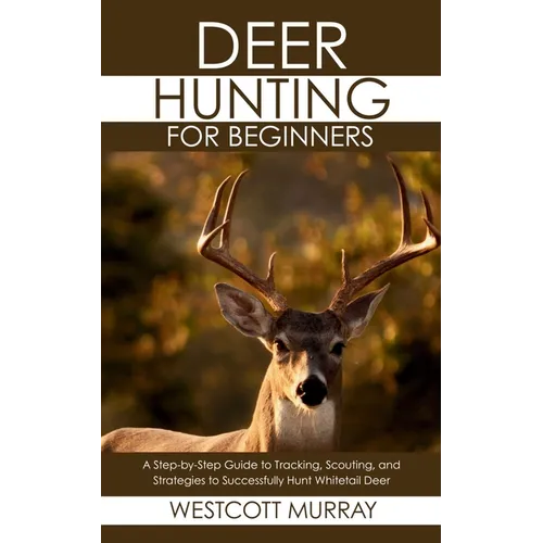Deer Hunting for Beginners: A Step-by-Step Guide to Tracking, Scouting, and Strategies to Successfully Hunt Whitetail Deer