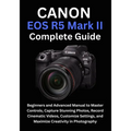 Canon EOS R5 Mark II Complete Guide: Beginners and Advanced Manual to Master Controls, Capture Stunning Photos, Record Cinematic Videos, Customize Set