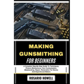 Making Gunsmithing for Beginners: A Complete Step-By-Step Guide To Techniques, Firearm Maintenance, Gun Customization, Metalworking, Repair, Restorati