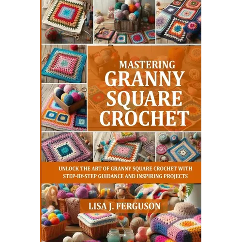 Mastering Granny Square Crochet: Unlock the Art of Granny Square Crochet with Step-By-Step Guidance and Inspiring Projects