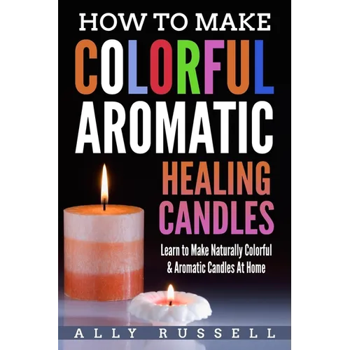 How to Make Colorful Aromatic Healing Candles: Learn to Make Naturally Colorful & Aromatic Candles At Home