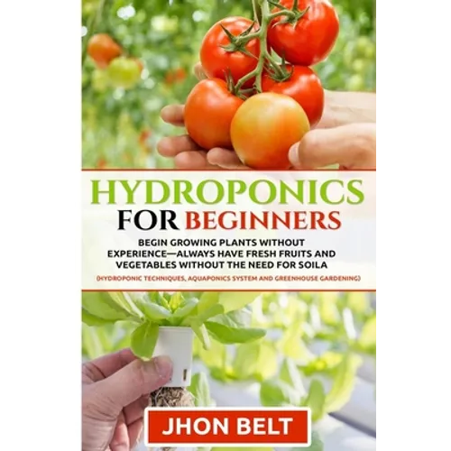 Hydroponics for Beginners: Begin Growing Plants Without Experience - Always Have Fresh Fruits and Vegetables Without the Need For Soil.