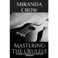 Mastering The Ukulele: Ukulele Techniques and Theory For Beginners