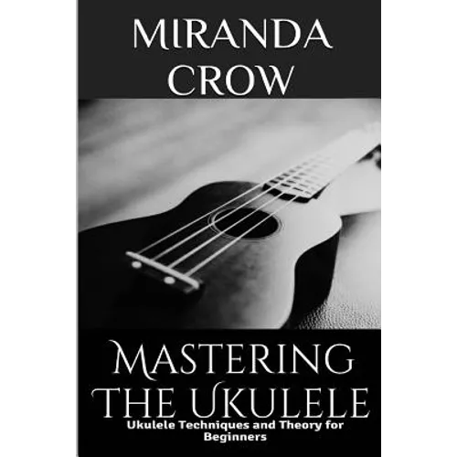 Mastering The Ukulele: Ukulele Techniques and Theory For Beginners