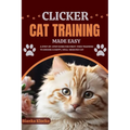 Clicker Cat Training Made Easy: A Step-by-Step Guide for First-Time Trainers to Ensure a Happy, Well-Behaved Cat