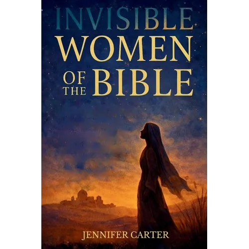 Invisible Women of the Bible: What Their Stories Teach us - And Why Your Story Still Matters