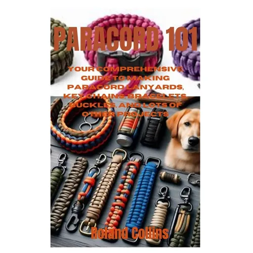 Paracord 101: Your Comprehensive Guide to Making Paracord Lanyards, Key Chains, Bracelets, Buckles, and Lots of other Projects