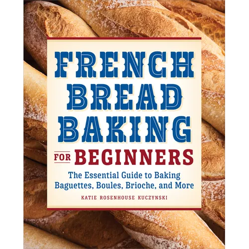 French Bread Baking for Beginners: The Essential Guide to Baking Baguettes, Boules, Brioche, and More
