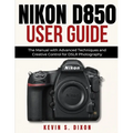 Nikon D850 User Guide: The Manual with Advanced Techniques and Creative Control for DSLR Photography