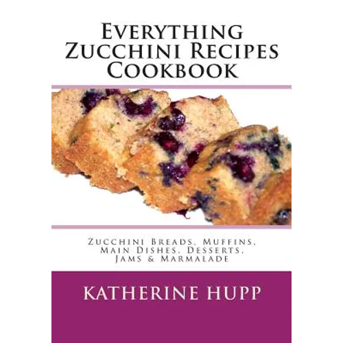 Everything Zucchini Recipes Cookbook: Zucchini Breads, Muffins, Main Dishes, Desserts, Jams & Marmalade