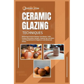 Ceramic Glazing Techniques: Mastering Ceramic Glazing: Techniques, Tools, Surface Decoration, Recipes, Glazing Tips, Lots More and Firing Methods