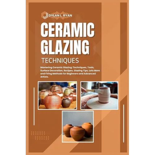 Ceramic Glazing Techniques: Mastering Ceramic Glazing: Techniques, Tools, Surface Decoration, Recipes, Glazing Tips, Lots More and Firing Methods