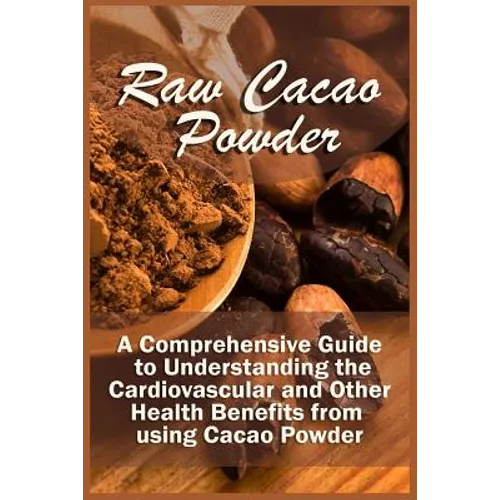 Raw Cacao Powder: A Comprehensive Guide to Understanding the Cardiovascular and Other Health Benefits from using Cacao Powder