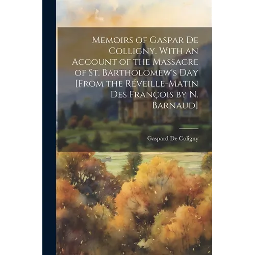 Memoirs of Gaspar De Colligny. With an Account of the Massacre of St. Bartholomew's Day [From the Réveille-Matin Des François by N. Barnaud]