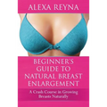 Beginner's Guide to Natural Breast Enlargement: A Crash Course in Growing Breasts Naturally