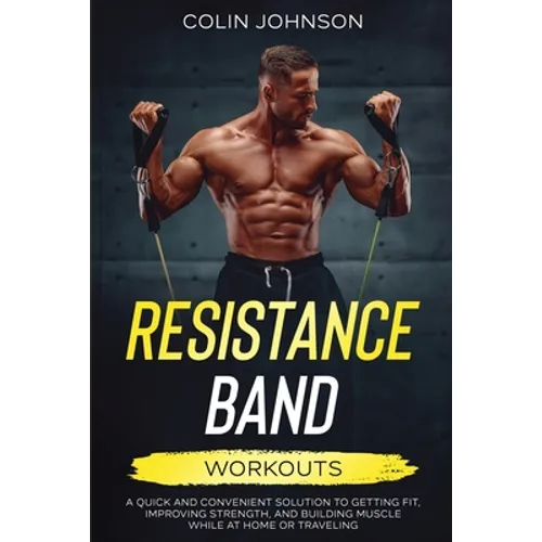 Resistance Band Workouts; A Quick and Convenient Solution to Getting Fit, Improving Strength, and Building Muscle While at Home or Traveling