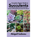 Complete Starter Guide to Succulents: Everything You Need to Know to Growing, Caring, and Propagating Succulents Year-Round