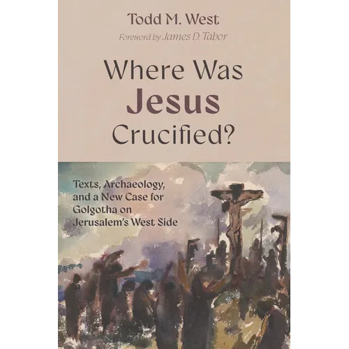 Where Was Jesus Crucified?: Texts, Archaeology, and a New Case for Golgotha on Jerusalem's West Side