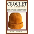 Crochet Hat Designs: Beginner's Guide on how to Create Beautiful Beanie, Head-Cover, Slouchy Beret and Cap Patterns.