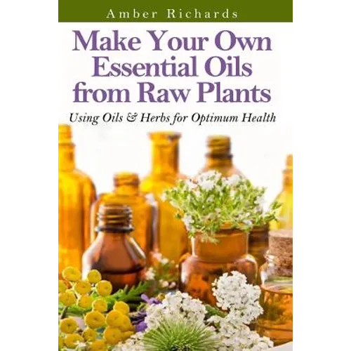 Make Your Own Essential Oils from Raw Plants: Using Oils & Herbs for Optimum Health