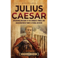 Julius Caesar: An Enthralling Guide to the Conquest, Power, and Assassination of Rome's Eternal Dictator
