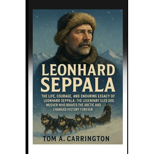 Leonhard Seppala: The Life, Courage, and Enduring Legacy of Leonhard Seppala: The Legendary Sled Dog Musher Who Braved the Arctic and Changed History