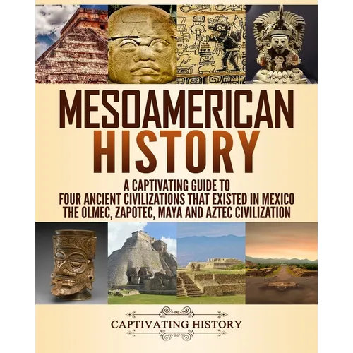 Mesoamerican History: A Captivating Guide to Four Ancient Civilizations that Existed in Mexico - The Olmec, Zapotec, Maya and Aztec Civilization