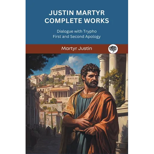 Justin Martyr Complete Works: Dialogue with Trypho First and Second Apology