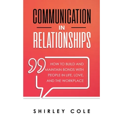 Communication In Relationships: How To Build And Maintain Bonds With People In Life, Love, And The Workplace