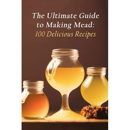 The Ultimate Guide to Making Mead: 100 Delicious Recipes