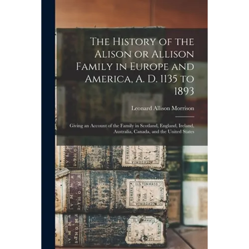 The History of the Alison or Allison Family in Europe and America, A. D. 1135 to 1893 [microform]: Giving an Account of the Family in Scotland, Englan