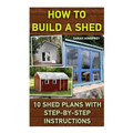 How To Build A Shed: 10 Shed Plans With Step-by-Step Instructions: (Woodworking Basics, DIY Shed, Woodworking Projects, Chicken Coop Plans,
