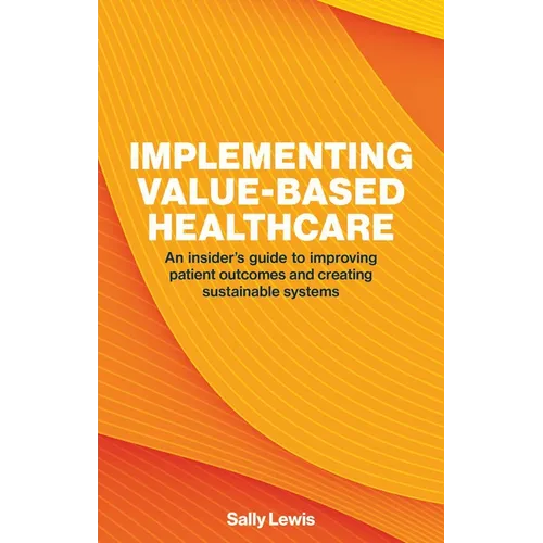 Implementing Value-Based Healthcare: An Insider's Guide to Improving Patient Outcomes and Creating Sustainable Systems