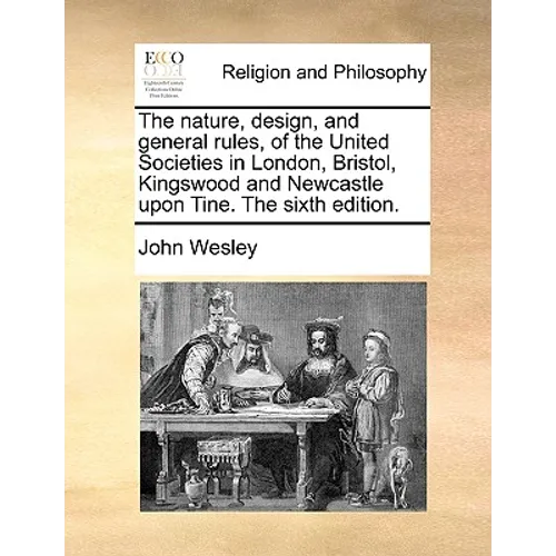 The Nature, Design, and General Rules, of the United Societies in London, Bristol, Kingswood and Newcastle Upon Tine. the Sixth Edition.