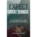 Expect Great Things To Happen: Five Core Principles of Highly Effective Business Professionals