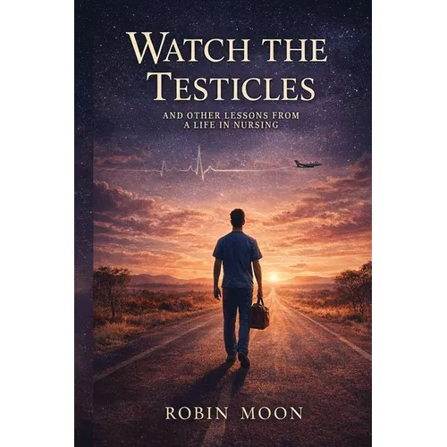 Watch the Testicles: And Other Lessons from a Life in Nursing