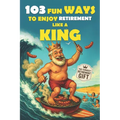 103 Fun Ways to Enjoy Retirement Like a King: A Unique Gift for Men Who Retired from Work, Not from Fun