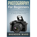 Photography For Beginners: Your Complete Beginners Guide To Mastering Digital Photography & Taking the BEST Photos